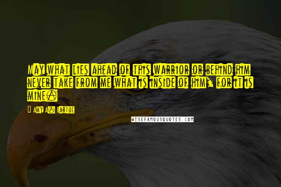 Amy A. Bartol Quotes: May what lies ahead of this warrior or behind him never take from me what is inside of him, for it is mine.