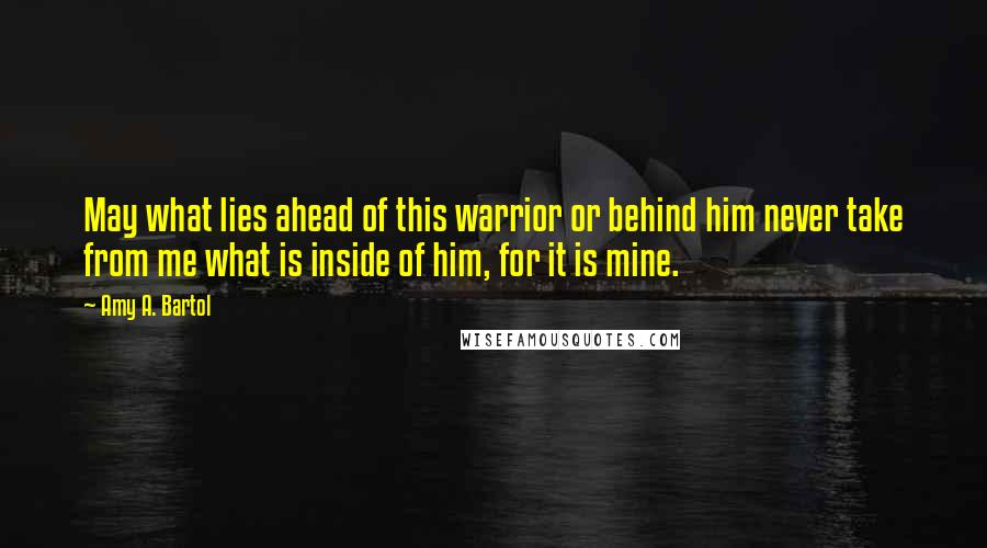 Amy A. Bartol Quotes: May what lies ahead of this warrior or behind him never take from me what is inside of him, for it is mine.