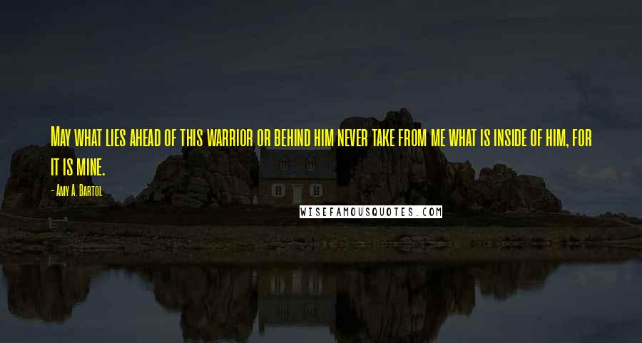 Amy A. Bartol Quotes: May what lies ahead of this warrior or behind him never take from me what is inside of him, for it is mine.