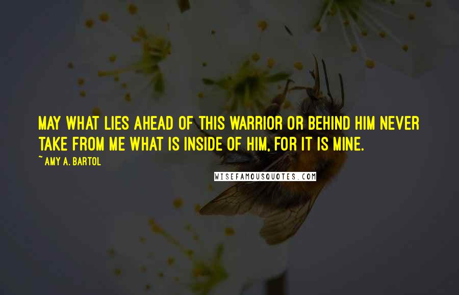 Amy A. Bartol Quotes: May what lies ahead of this warrior or behind him never take from me what is inside of him, for it is mine.