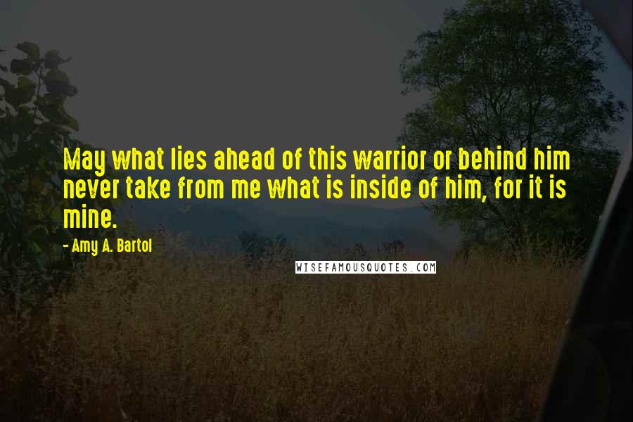 Amy A. Bartol Quotes: May what lies ahead of this warrior or behind him never take from me what is inside of him, for it is mine.