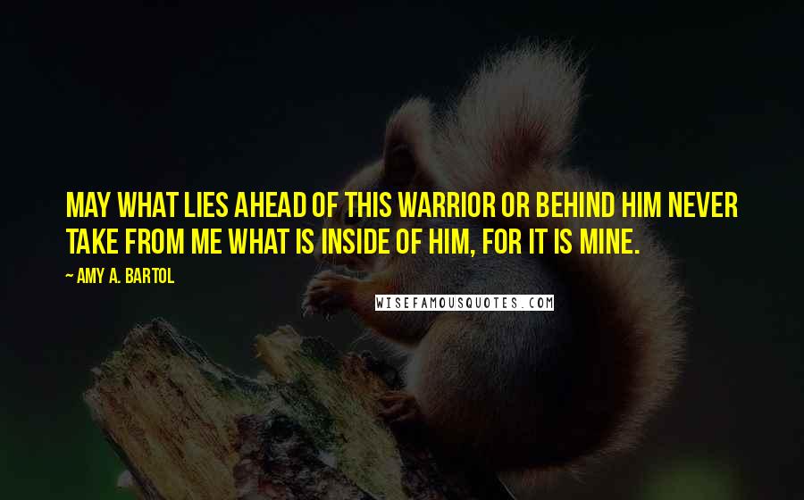 Amy A. Bartol Quotes: May what lies ahead of this warrior or behind him never take from me what is inside of him, for it is mine.