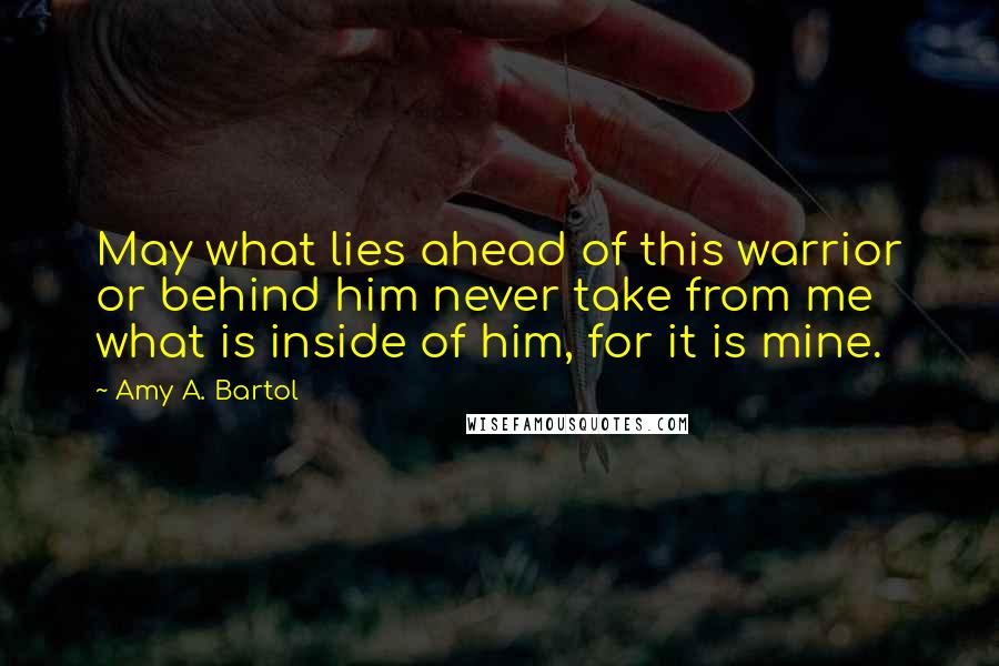 Amy A. Bartol Quotes: May what lies ahead of this warrior or behind him never take from me what is inside of him, for it is mine.