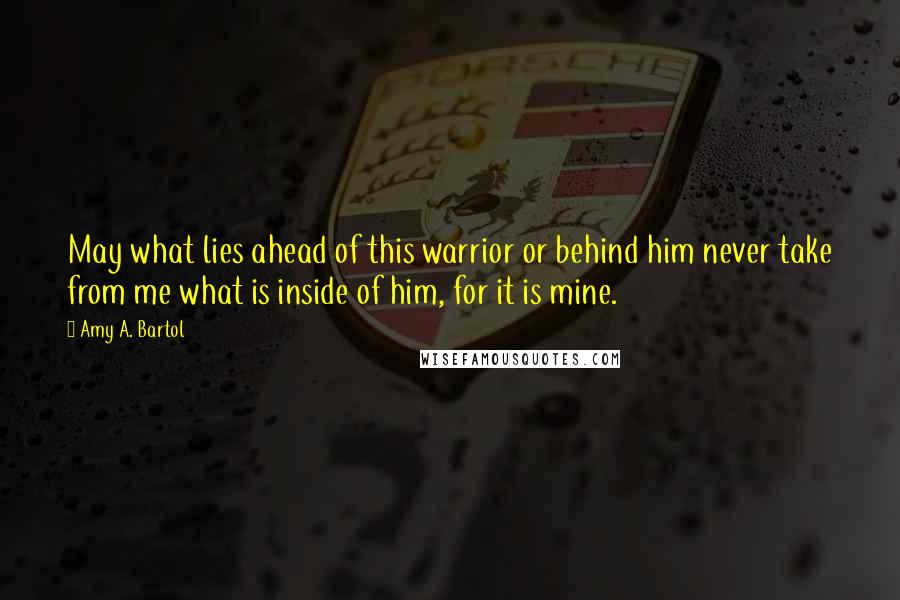 Amy A. Bartol Quotes: May what lies ahead of this warrior or behind him never take from me what is inside of him, for it is mine.