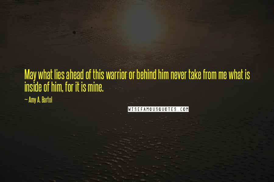 Amy A. Bartol Quotes: May what lies ahead of this warrior or behind him never take from me what is inside of him, for it is mine.