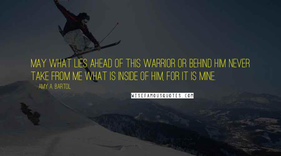 Amy A. Bartol Quotes: May what lies ahead of this warrior or behind him never take from me what is inside of him, for it is mine.