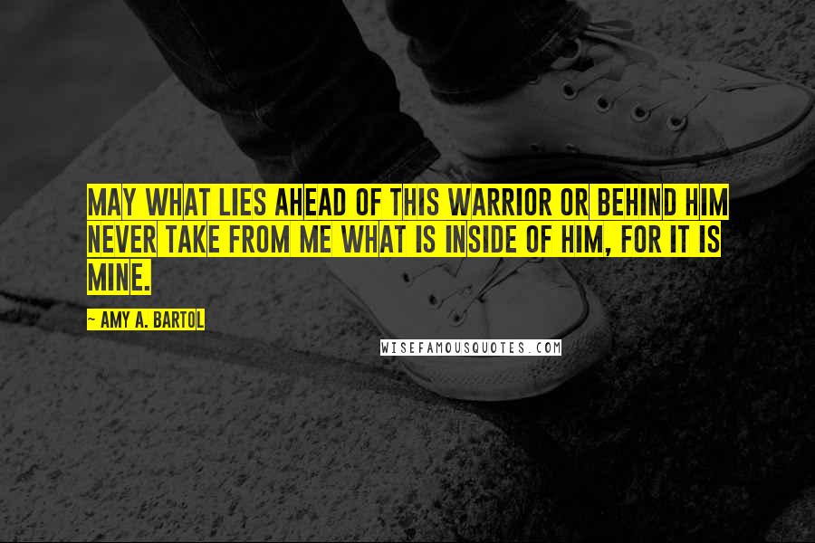 Amy A. Bartol Quotes: May what lies ahead of this warrior or behind him never take from me what is inside of him, for it is mine.