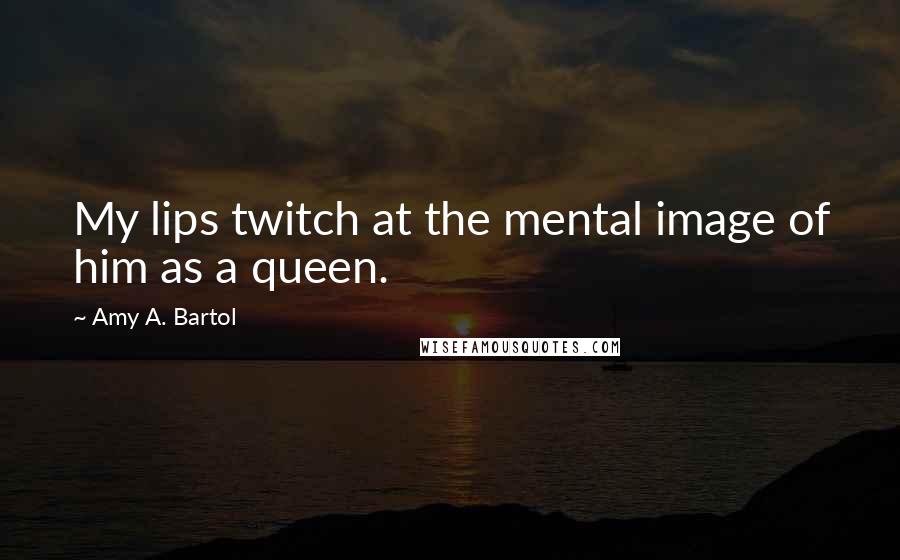 Amy A. Bartol Quotes: My lips twitch at the mental image of him as a queen.