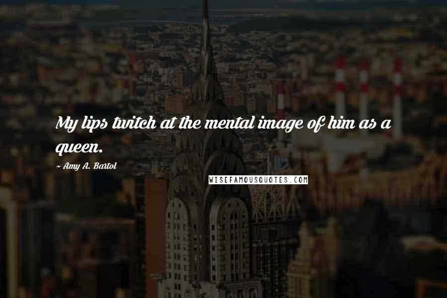 Amy A. Bartol Quotes: My lips twitch at the mental image of him as a queen.