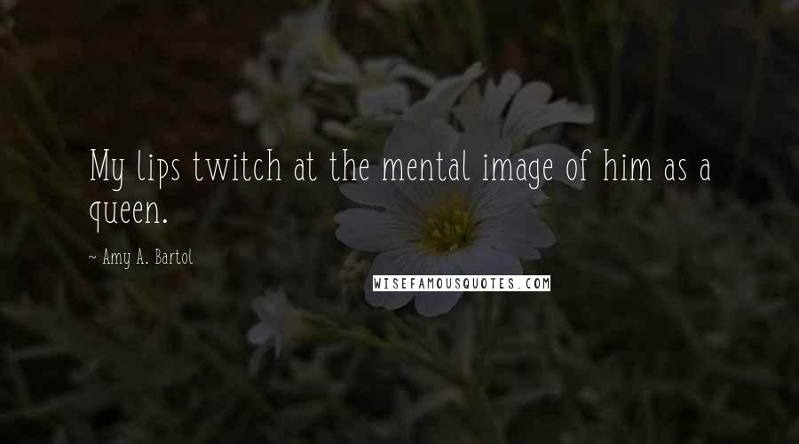 Amy A. Bartol Quotes: My lips twitch at the mental image of him as a queen.