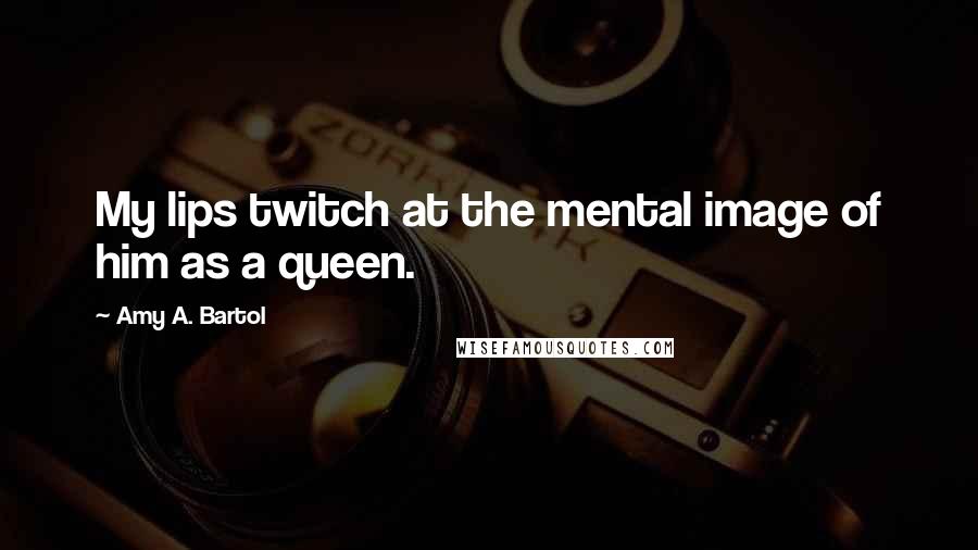 Amy A. Bartol Quotes: My lips twitch at the mental image of him as a queen.