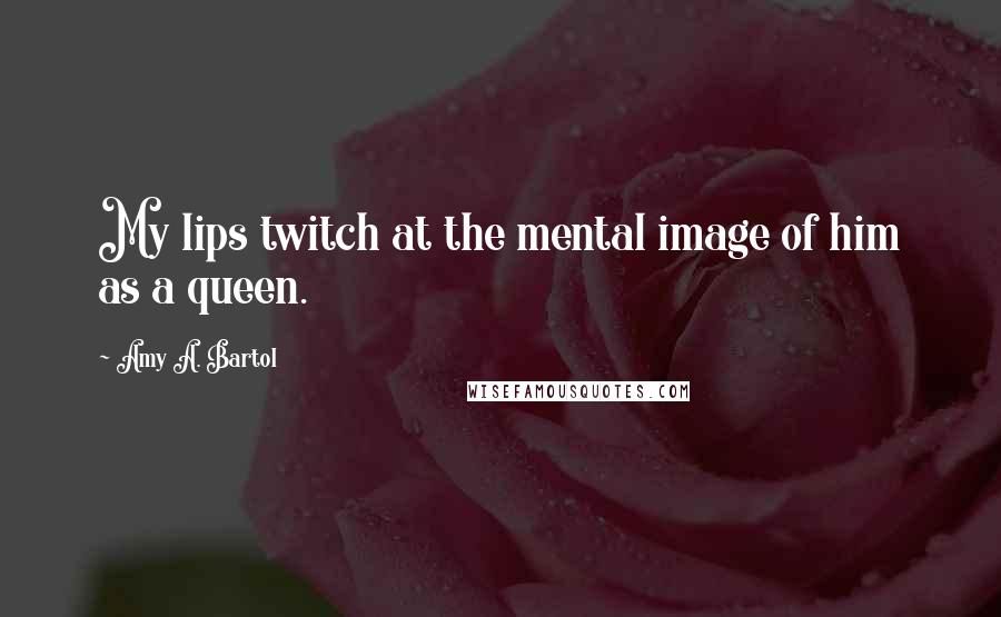 Amy A. Bartol Quotes: My lips twitch at the mental image of him as a queen.
