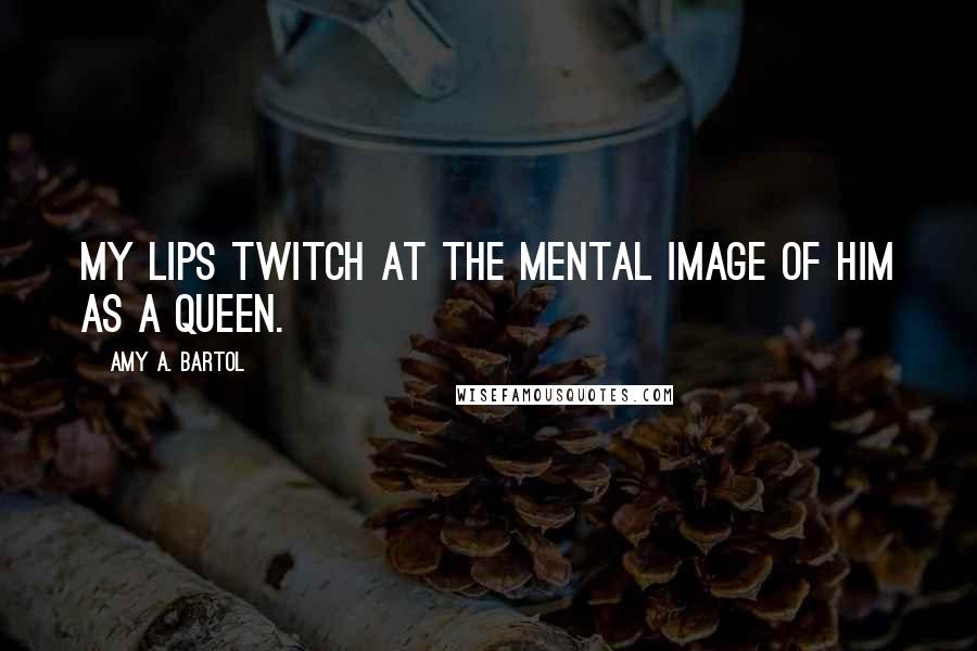 Amy A. Bartol Quotes: My lips twitch at the mental image of him as a queen.