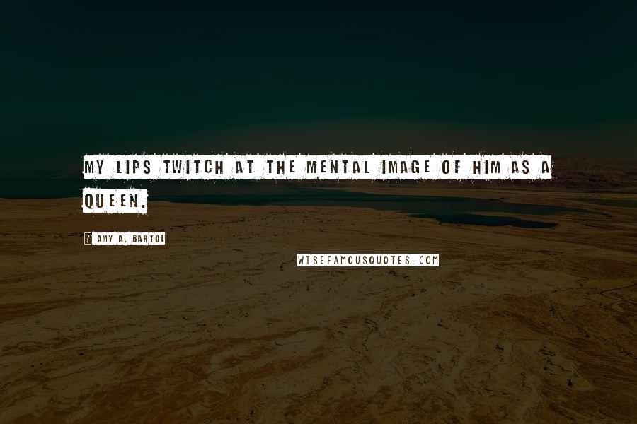 Amy A. Bartol Quotes: My lips twitch at the mental image of him as a queen.