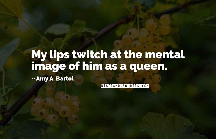 Amy A. Bartol Quotes: My lips twitch at the mental image of him as a queen.