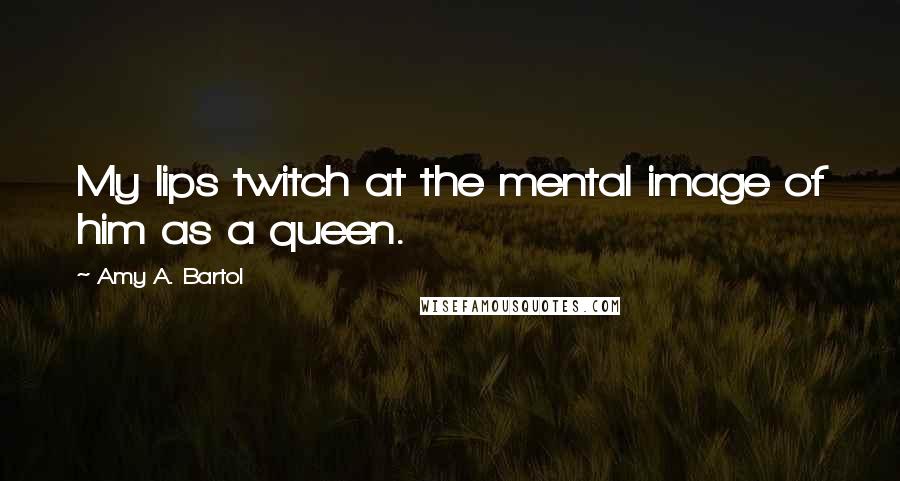 Amy A. Bartol Quotes: My lips twitch at the mental image of him as a queen.