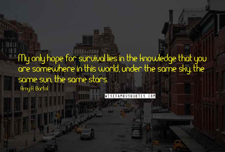 Amy A. Bartol Quotes: My only hope for survival lies in the knowledge that you are somewhere in this world, under the same sky, the same sun, the same stars.