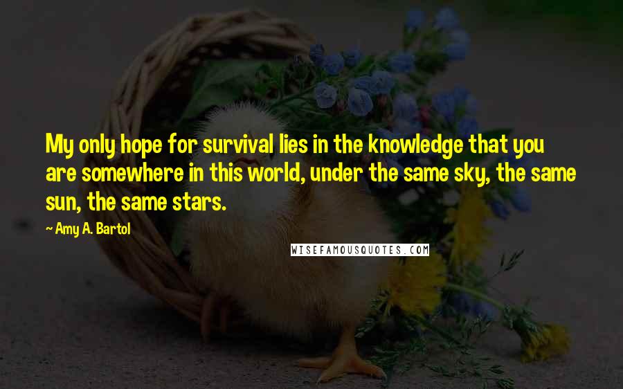 Amy A. Bartol Quotes: My only hope for survival lies in the knowledge that you are somewhere in this world, under the same sky, the same sun, the same stars.