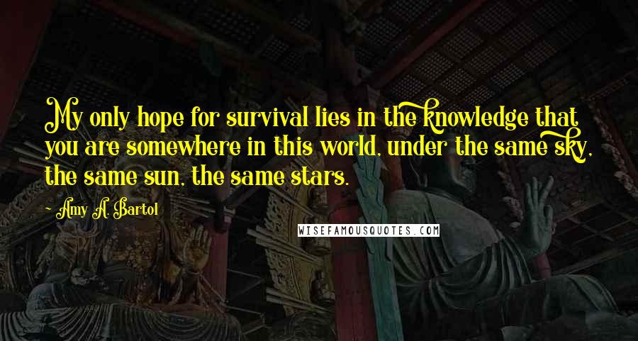 Amy A. Bartol Quotes: My only hope for survival lies in the knowledge that you are somewhere in this world, under the same sky, the same sun, the same stars.