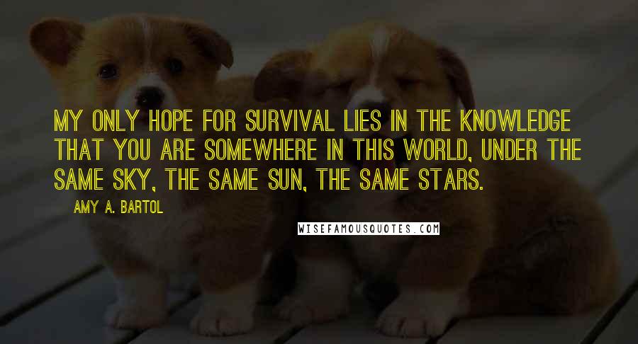 Amy A. Bartol Quotes: My only hope for survival lies in the knowledge that you are somewhere in this world, under the same sky, the same sun, the same stars.