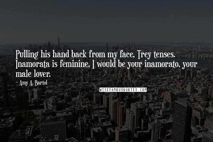 Amy A. Bartol Quotes: Pulling his hand back from my face, Trey tenses. Inamorata is feminine. I would be your inamorato, your male lover.