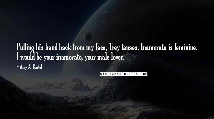 Amy A. Bartol Quotes: Pulling his hand back from my face, Trey tenses. Inamorata is feminine. I would be your inamorato, your male lover.