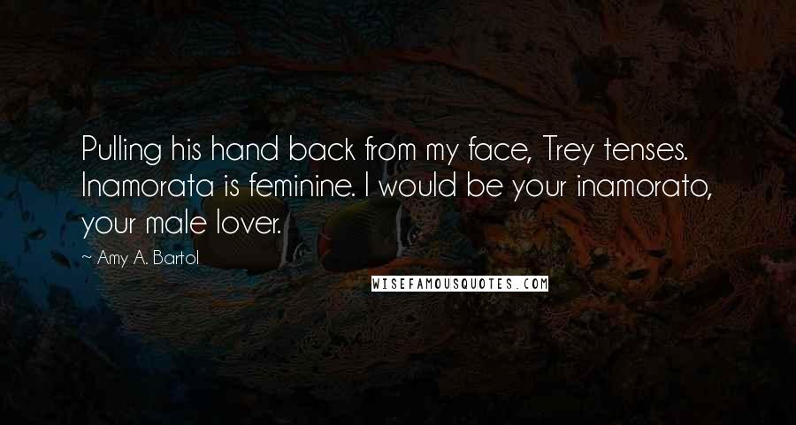 Amy A. Bartol Quotes: Pulling his hand back from my face, Trey tenses. Inamorata is feminine. I would be your inamorato, your male lover.