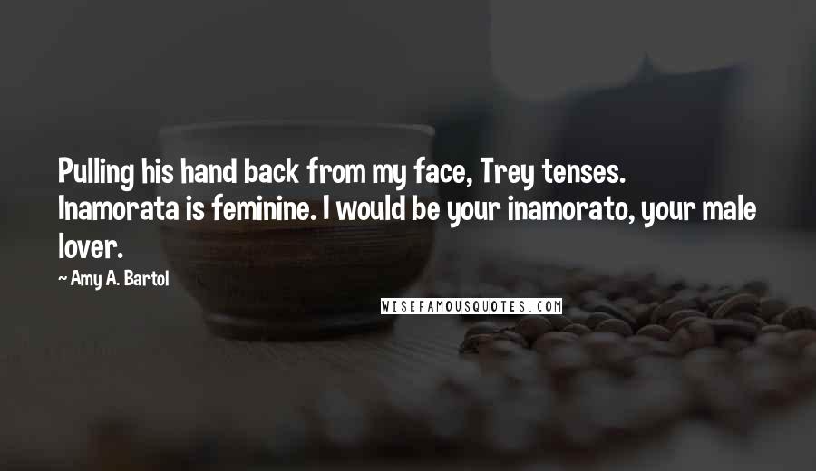 Amy A. Bartol Quotes: Pulling his hand back from my face, Trey tenses. Inamorata is feminine. I would be your inamorato, your male lover.