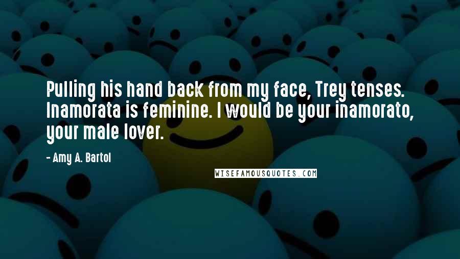 Amy A. Bartol Quotes: Pulling his hand back from my face, Trey tenses. Inamorata is feminine. I would be your inamorato, your male lover.