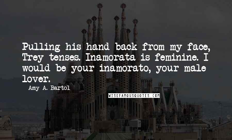 Amy A. Bartol Quotes: Pulling his hand back from my face, Trey tenses. Inamorata is feminine. I would be your inamorato, your male lover.