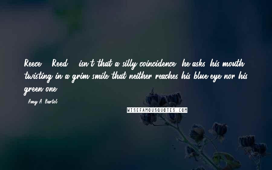 Amy A. Bartol Quotes: Reece ... Reed ... isn't that a silly coincidence? he asks, his mouth twisting in a grim smile that neither reaches his blue eye nor his green one.