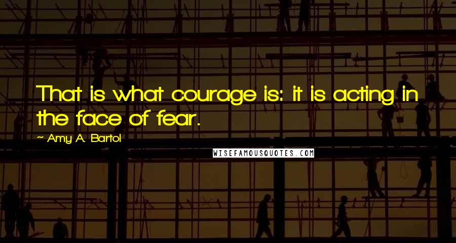 Amy A. Bartol Quotes: That is what courage is: it is acting in the face of fear.