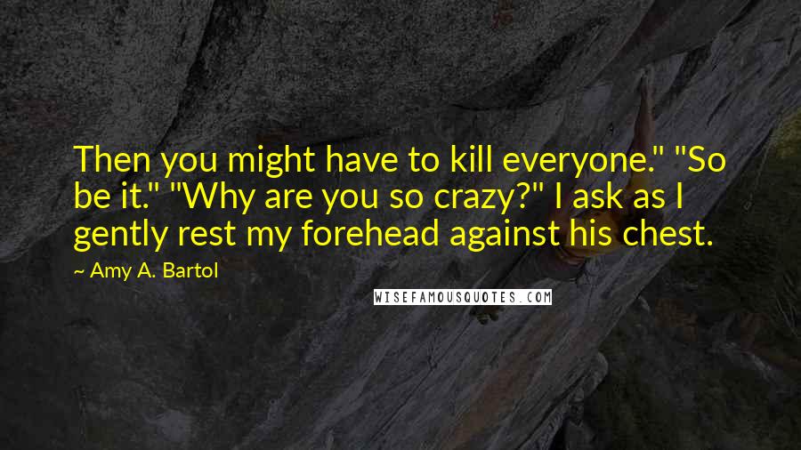 Amy A. Bartol Quotes: Then you might have to kill everyone." "So be it." "Why are you so crazy?" I ask as I gently rest my forehead against his chest.