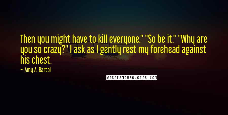 Amy A. Bartol Quotes: Then you might have to kill everyone." "So be it." "Why are you so crazy?" I ask as I gently rest my forehead against his chest.