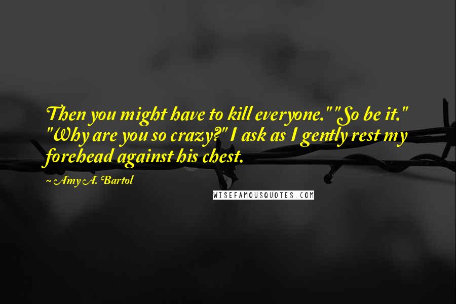 Amy A. Bartol Quotes: Then you might have to kill everyone." "So be it." "Why are you so crazy?" I ask as I gently rest my forehead against his chest.