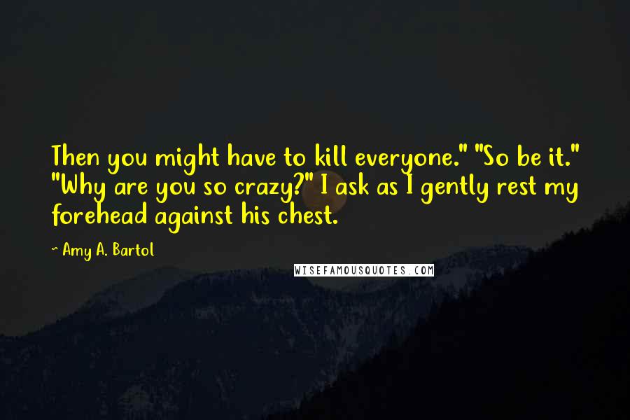 Amy A. Bartol Quotes: Then you might have to kill everyone." "So be it." "Why are you so crazy?" I ask as I gently rest my forehead against his chest.