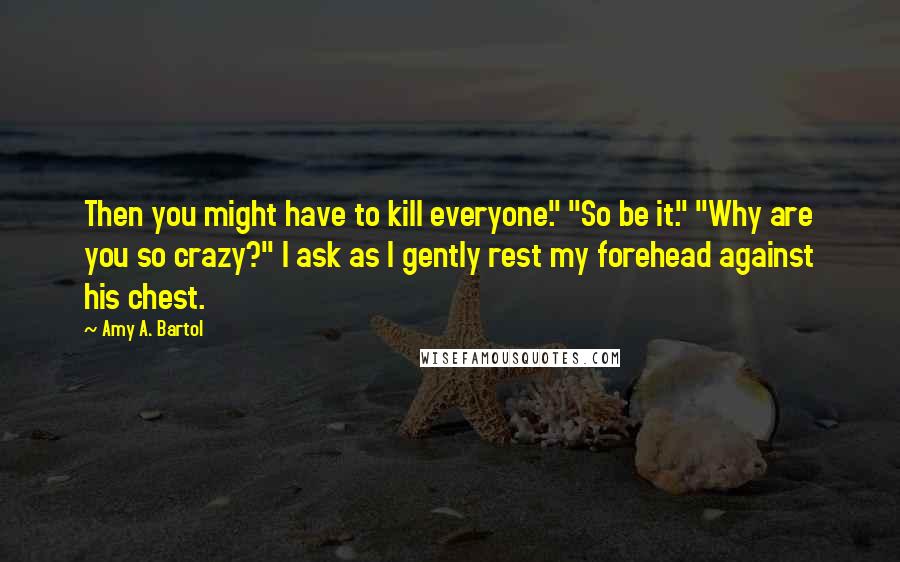 Amy A. Bartol Quotes: Then you might have to kill everyone." "So be it." "Why are you so crazy?" I ask as I gently rest my forehead against his chest.