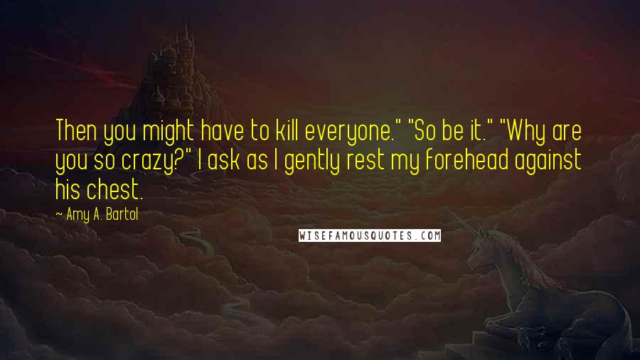 Amy A. Bartol Quotes: Then you might have to kill everyone." "So be it." "Why are you so crazy?" I ask as I gently rest my forehead against his chest.