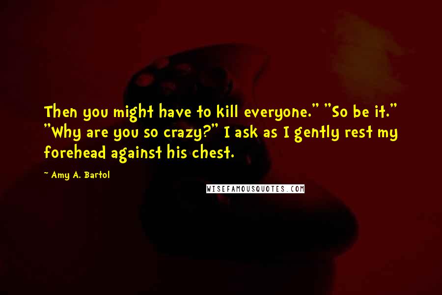 Amy A. Bartol Quotes: Then you might have to kill everyone." "So be it." "Why are you so crazy?" I ask as I gently rest my forehead against his chest.