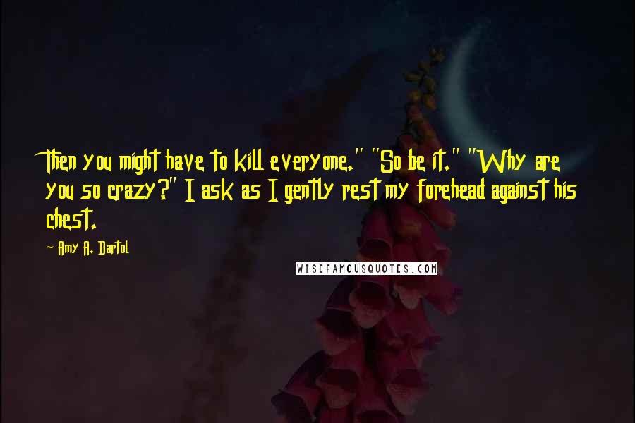 Amy A. Bartol Quotes: Then you might have to kill everyone." "So be it." "Why are you so crazy?" I ask as I gently rest my forehead against his chest.