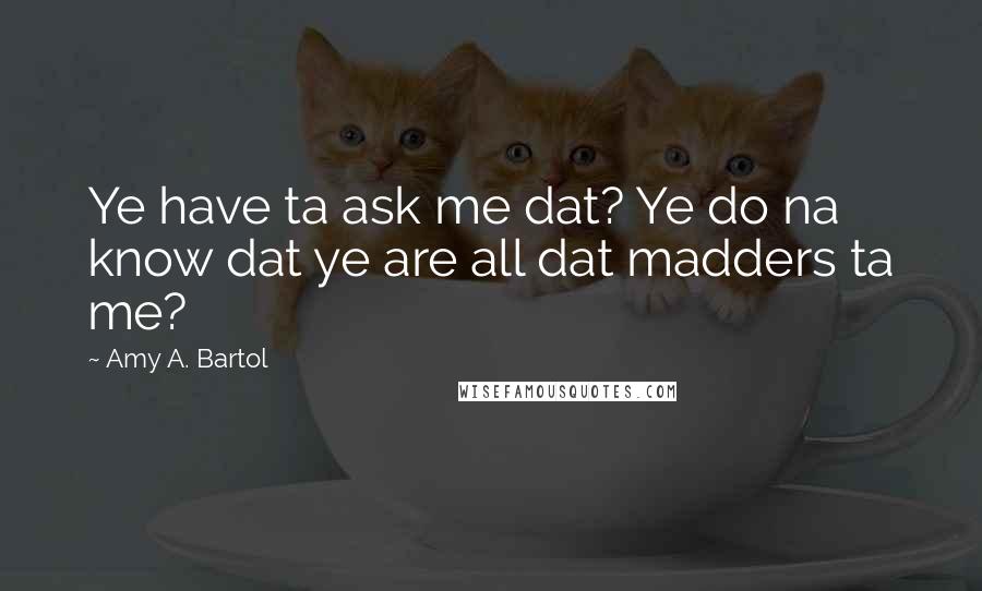 Amy A. Bartol Quotes: Ye have ta ask me dat? Ye do na know dat ye are all dat madders ta me?