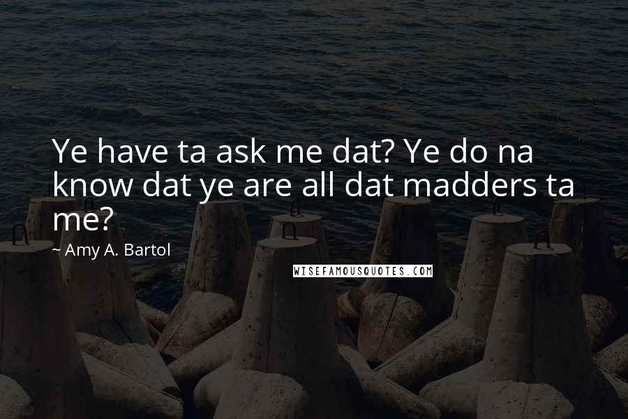 Amy A. Bartol Quotes: Ye have ta ask me dat? Ye do na know dat ye are all dat madders ta me?