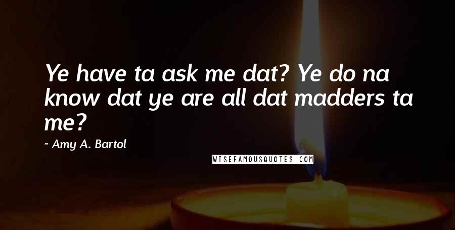 Amy A. Bartol Quotes: Ye have ta ask me dat? Ye do na know dat ye are all dat madders ta me?