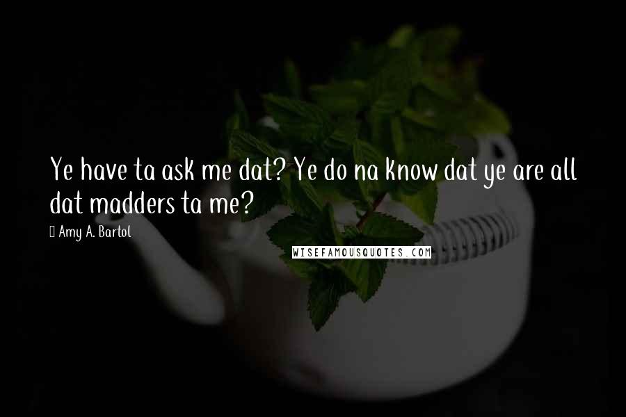 Amy A. Bartol Quotes: Ye have ta ask me dat? Ye do na know dat ye are all dat madders ta me?