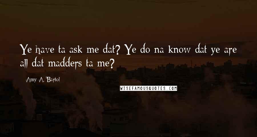 Amy A. Bartol Quotes: Ye have ta ask me dat? Ye do na know dat ye are all dat madders ta me?