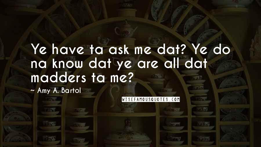 Amy A. Bartol Quotes: Ye have ta ask me dat? Ye do na know dat ye are all dat madders ta me?