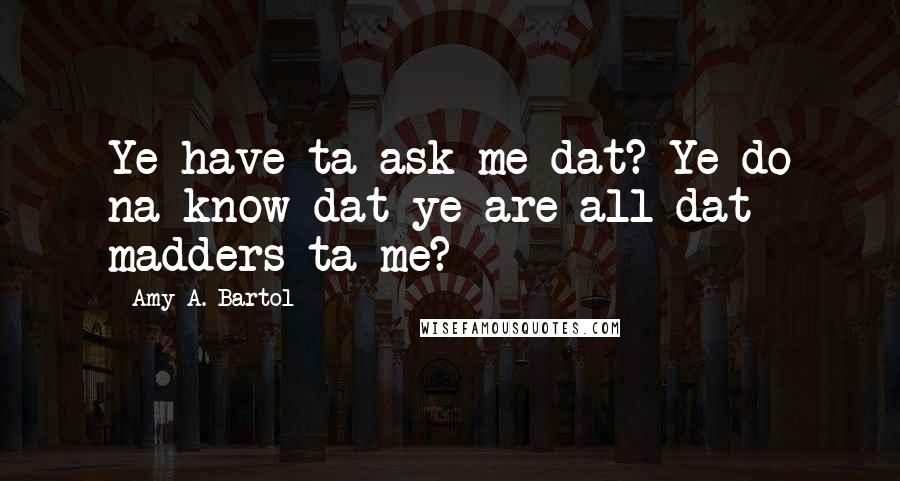 Amy A. Bartol Quotes: Ye have ta ask me dat? Ye do na know dat ye are all dat madders ta me?