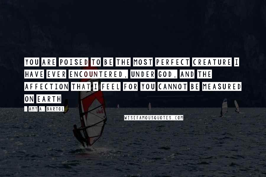 Amy A. Bartol Quotes: You are poised to be the most perfect creature I have ever encountered, under God, and the affection that I feel for you cannot be measured on Earth