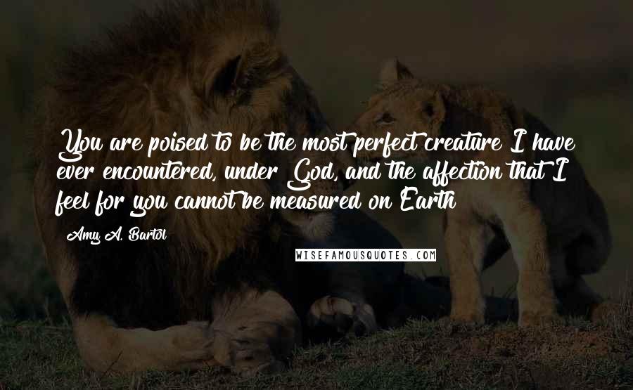 Amy A. Bartol Quotes: You are poised to be the most perfect creature I have ever encountered, under God, and the affection that I feel for you cannot be measured on Earth