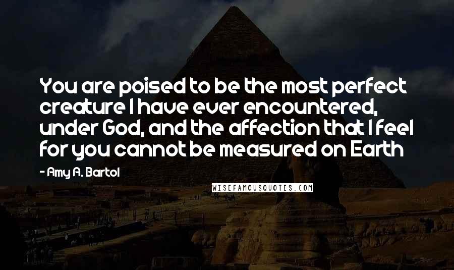 Amy A. Bartol Quotes: You are poised to be the most perfect creature I have ever encountered, under God, and the affection that I feel for you cannot be measured on Earth